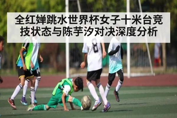 全红婵跳水世界杯女子十米台竞技状态与陈芋汐对决深度分析